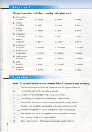 Choose the one that is similar in meaning to the given word.
1. merchandise
a. stores b. money c. goods d. fame
corrupt
a. healthy b. bad c. angry d. nice
rubbish
a. trash b. power c. food d. truth
transaction
a. meeting b. friend c. test d. sale
revenue
a. concert b. guide c. income d. trade
manipulate
a. control b. explain c. decrease d. attempt
infrastructure
a. education b. science c. religion d. roads
headquarters
a. material b. base c. dream d. section
audit
a. enjoy b. leave c. inspect d. prepare
incentive
a. reason b. product c. waste d. idea
Exercise 2
Write C ifthe italicized word is used correctly. Write I ifthe word is used incorrectly.
1.
2.
3.
4.
5.
6.
7.
8.
9.
10.
This is the affluent area of the city. It is where most ofthe poor people live.
. He added his trash to the large pile of rubbish.
.The company automated by hiring twenty new workers.
.This painting is an important part ofthe city’s infrastructure.
_The subsidy helped the company recover some of the money it had lost.
.The store sold most of its merchandise in the sale over the weekend.
.The cook violated the two sauces together into one delicious sauce.
.She took the food out ofthe refrigerator and then disposed the door.
.The company’s bank records were audited.
_Bigger kids sometimes find it easy to manipulate smaller children.
 