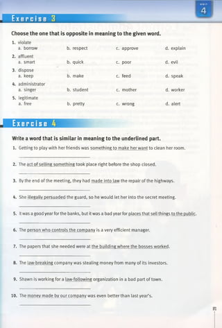 E x e r c i s e 3
m
Choose the one that is opposite in meaning to the given word
1. violate
a. borrow
2. affluent
a. smart
b. respect
b. quick c. poor
c. approve d. explain
d. evil
3. dispose
a. keep b. make c. feed d. speak
4. administrator
a. singer
5. legitimate
a. free
b. student
b. pretty
c. mother
c. wrong
d. worker
d. alert
Write a word that is similar in meaning to the underlined part.
1. Getting to play with her friends was something to make her want to clean her room.
2. The act of selling something took place right before the shop closed.
3. By the end ofthe meeting, they had made into law the repair of the highways.
4. She illegally persuaded the guard, so he would let her into the secret meeting.
5. Itwas a good year forthe banks, but itwas a bad yearfor places that sell things to the public.
6. The person who controls the company is a very efficient manager.
7. The papers that she needed were at the building where the bosses worked.
8. The law-breaking company was stealing money from many of its investors.
9. Shawn is working for a law-following organization in a bad part of town.
10. The money made by our company was even better than last year’s.
 