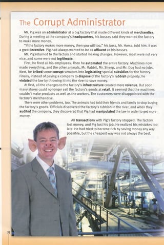The Corrupt Administrator
■
Mr. Pig was an administrator at a big factory that made different kinds of merchandise.
During a meeting at the company’s headquarters, his bosses said they wanted the factory
to make more money.
“Ifthe factory makes more money, then you will too,” his boss, Mr. Horse, told him. Itwas
a great incentive. Pig had always wanted to be as affluent as his bosses.
Mr. Pig returned to the factory and started making changes. However, most were not very
nice, and some were not legitimate.
First, he fired all his employees. Then he automated the entire factory. Machines now
made everything, and the other animals, Mr. Rabbit, Mr. Sheep, and Mr. Dog had no jobs.
Next, he bribed some corrupt senators into legislating special subsidies for the factory.
Finally, instead of paying a company to dispose of the factory’s rubbish properly, he
violated the law by throwing it into the river to save money.
At first, all the changes to the factory’s infrastructure created more revenue. But soon
many stores could no longer sell the factory’s goods at retail. It seemed that the machines
couldn’t make products as well as the workers. The customers were disappointed with the
factory’s merchandise.
There were other problems, too. The animals had told their friends and family to stop buying
the factory’s goods. Officials discovered the factory’s rubbish in the river, and when they
audited the company, they discovered that Pig had manipulated the law in order to get more
money.
All transactions with Pig’s factory stopped. The factory
lost money, and Pig lost his job. He realized his mistakes too
late. He had tried to become rich by saving money any way
possible, but the cheapest way was not always the best.
 