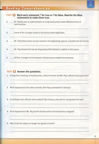 eadinq Comprehension
PART O Mark each statement T for true or Ffor false. Rewrite the false
statements to make them true.
.Mr. Rabbit was an administrator at a big factory that made different kinds of
merchandise.
2. Some ofthe changes made to the factory were legitimate.
3. Mr. Pig bribed some corrupt senators into legislating special subsidies for his factory.
4. Mr. Pig violated the law by disposing of the factory’s rubbish in the ocean.
5. At first, changes to the factory’s infrastructure created less revenue.
PART 0 Answer the questions.
1. During their meeting at headquarters, what incentive did Mr. Pig’s affluent boss give him?
2. What happened to the other animals after Pig automated his factory?
3. According to the officials who audited Pig’s factory, why did he manipulate the law?
4. What happened to Mr. Pig and his factory when all transactions stopped?
5. Why could the stores no longer sell goods at retail?
 