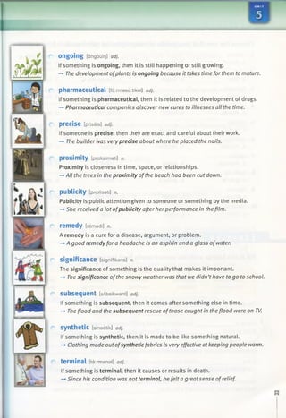 1 i
o n g o in g [dngouiQ] adj.
If something is ongoing, then it is still happening or still growing.
—►The development ofplants is ongoing because it takes time for them tomature.
pharmaceutical [fa:rmasu:tikal] adj.
If something is pharmaceutical, then it is related to the development of drugs.
—►Pharmaceutical companies discover new cures to illnesses all the time.
p re c is e [prisais] adj.
If someone is precise, then they are exact and careful about their work.
—►The builder was veryprecise about where he placed the nails.
proximity [praksimati] n.
Proximity is closeness in time, space, or relationships.
—►All the trees in the proximity ofthe beach had been cut down.
publicity [pAblfsati] n.
Publicity is public attention given to someone or something by the media.
—►She received a lot ofpublicity after her performance in the film.
remedy [remadi] n.
A remedy is a cure for a disease, argument, or problem.
—►A good remedy for a headache is an aspirin and a glass ofwater.
significance [signifikans] n.
The significance of something is the quality that makes it important.
—►The significance ofthe snowy weather was that we didn’thave to go to school.
subsequent [sAbsikwant] adj.
If something is subsequent, then it comes after something else in time.
—►Theflood and the subsequent rescue ofthose caught in the flood were on TV.
synthetic [sineetik] adj.
If something is synthetic, then it is made to be like something natural.
-* Clothing made out ofsynthetic fabrics is very effective atkeeping people warm.
terminal [ta:rmanal] adj.
If something is terminal, then it causes or results in death.
—>Since his condition was not terminal, he felt a great sense ofrelief.
m
hm
j
c / it
 