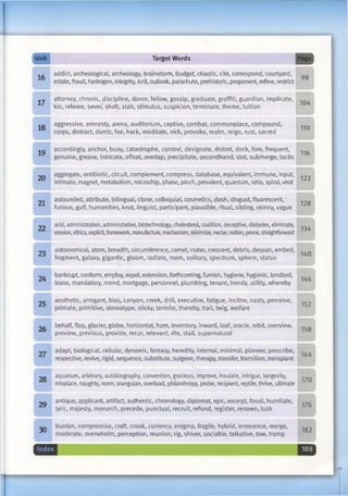 Unit TargetWords Page
16 addict, archeological, archeology, brainstorm, budget, chaotic, cite, correspond, courtyard,
estate, fraud, hydrogen, integrity, knit, outlook, parachute, prehistoric, proponent, refine, restrict
98
17 attorney, chronic, discipline, donor, fellow, gossip, graduate, graffiti, guardian, implicate,
kin, referee, sever, shaft, stab, stimulus, suspicion, terminate, theme, tuition
104
18 aggressive, amnesty, arena, auditorium, captive, combat, commonplace, compound,
corps, distract, dumb, foe, hack, meditate, nick, provoke, realm, reign, rust, sacred
110
19 accordingly, anchor, buoy, catastrophe, context, designate, distort, dock, fore, frequent,
genuine, grease, intricate, offset, overlap, precipitate, secondhand, slot, submerge, tactic
116
20 aggregate, antibiotic, circuit, complement, compress, database, equivalent, immune, input,
intimate, magnet, metabolism, microchip, phase, pinch, prevalent, quantum, ratio, spiral, viral
122
21 astounded, attribute, bilingual, clone, colloquial, cosmetics, dash, disgust, fluorescent,
furious, gulf, humanities, knot, linguist, participant, plausible, ritual, sibling, skinny, vague
128
22 acid, administration, administrative, biotechnology, cholesterol, coalition, deceptive, diabetes, eliminate,
erosion, ethics, explicit, framework, manufacture, mechanism, minimize, nectar, notion, prone, straightforward
134
23 astronomical, atom, breadth, circumference, comet, crater, crescent, debris, despair, embed,
fragment, galaxy, gigantic, gloom, radiate, roam, solitary, spectrum, sphere, status
140
24 bankrupt, conform, employ, expel, extension, forthcoming, furnish, hygiene, hygienic, landlord,
lease, mandatory, mend, mortgage, personnel, plumbing, tenant, trendy, utility, whereby
146
25 aesthetic, arrogant, bias, canyon, creek, drill, executive, fatigue, incline, nasty, perceive,
primate, primitive, stereotype, sticky, termite, thereby, trail, twig, welfare
152
26 behalf, flap, glacier, globe, horizontal, hum, inventory, inward, loaf, oracle, orbit, overview,
preview, previous, provide, recur, relevant, rite, stall, supernatural
158
27 adapt, biological, cellular, dynamic, fantasy, heredity, internal, minimal, pioneer, prescribe,
respective, revive, rigid, sequence, substitute, surgeon, therapy, transfer, transition, transplant
164
28 aquarium, arbitrary, autobiography, convention, gracious, improve, insulate, intrigue, longevity,
misplace, naughty, norm, orangutan, overload, philanthropy, probe, recipient, reptile, thrive, ultimate
170
29 antique, applicant, artifact, authentic, chronology, diplomat, epic, excerpt, fossil, humiliate,
lyric, majesty, monarch, precede, punctual, recruit, refund, register, renown, tusk
176
30 burden, compromise, craft, crook, currency, enigma, fragile, hybrid, innocence, merge,
moderate, overwhelm, perception, reunion, rig, shiver, sociable, talkative, tow, tramp
182
9
 