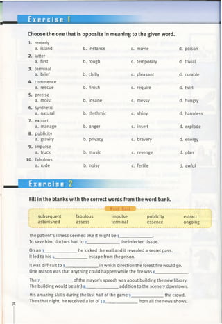 E x e r c i s e 1
Choose the one that is opposite in meaning to the given word.
1. remedy
a. island
2. latter
a. first
3. terminal
a. brief
4. commence
a. rescue
5. precise
a. moist
6. synthetic
a. natural
7. extract
a. manage
8. publicity
a. gravity
9. impulse
a. truck
10. fabulous
a. rude
b. instance
b. rough
b. chilly
b. finish
b. insane
b. rhythmic
b. anger
b. privacy
b. music
b. noisy
c. movie
c. temporary
c. pleasant
c. require
c. messy
c. shiny
c. insert
c. bravery
c. revenge
c. fertile
d. poison
d. trivial
d. curable
d. twirl
d. hungry
d. harmless
d. explode
d. energy
d. plan
d. awful
Exercise 2
Fill in the blanks with the correct words from the word bank.
..........................^ Word Bank $ ................................................
fabulous impulse publicity extractsubsequent
astonished assess terminal essence
The patient’s illness seemed like it might be 1_____________ .
To save him, doctors had to 2______________the infected tissue.
On an 3____
It led to his 4_
he kicked the wall and it revealed a secret pass.
escape from the prison.
ongoing
It was difficult to 5_ .in which direction the forest fire would go.
One reason was that anything could happen while the fire was 6_____________ .
The 7______________of the mayor’s speech was about building the new library.
The building would be a(n) 8_____________ addition to the scenery downtown.
His amazing skills during the last half ofthe game 9_____________ the crowd.
Then that night, he received a lot of 10______________from all the news shows.
 