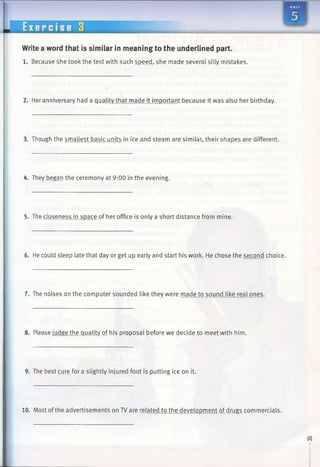 I 9
Write a word that is similar in meaning to the underlined part.
1. Because she took the test with such speed, she made several silly mistakes.
2. Her anniversary had a quality that made it important because it was also her birthday.
3. Though the smallest basic units in ice and steam are similar, their shapes are different.
4. They began the ceremony at 9:00 in the evening.
5. The closeness in space of her office is only a short distance from mine.
6. He could sleep late that day or get up early and start his work. He chose the second choice.
7. The noises on the computer sounded like they were made to sound like real ones.
8. Please judge the quality of his proposal before we decide to meet with him.
9. The best cure for a slightly injured foot is putting ice on it.
10. Most ofthe advertisements on TV are related to the development of drugs commercials.
 