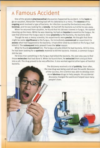 a Famous Accident
■
One of the greatest pharmaceutical discoveries happened by accident. In his haste to
go on vacation, Alexander Fleming had left his laboratory in a mess. The essence of his
ongoing work involved a type of bacteria. An infection caused by the bacteria was often
terminal, and he was looking for a remedy. He had left the bacteria out while he was away.
When he returned from vacation, he found that his lab was covered in fungus. He started
cleaning up the mess. While he was cleaning, he had an impulse to examine the fungus. He
saw that whenever the fungus was in close proximity to the bacteria, the bacteria died.
Though he was a messy scientist, his experiments were precise. He thought that there
might be some significance to the fungus. He immediately commenced an experiment to
assess what had happened to the bacteria. It had either died by accident or the fungus had
killed it. The subsequent tests proved it was the latter reason.
What he found astonished him. The fungus actually killed the bad bacteria. All this time,
he had been looking for a synthetic material to kill the bacteria. Instead, a common fungus
did the job.
He knew that something in the fungus had killed the bacteria. His next step was to find
those molecules that had done it. When he found them, he extracted them and put them
into a pill. The drug proved to be very effective. It also worked against other types of harmful
bacteria.
The discovery received a lot of publicity. Soon after,
the new drug was being used all over the world. Because
of the success, the scientist was able to develop even
more fabulous drugs to help people. His accidental
discovery changed the world and helped save many
people’s lives.
 
