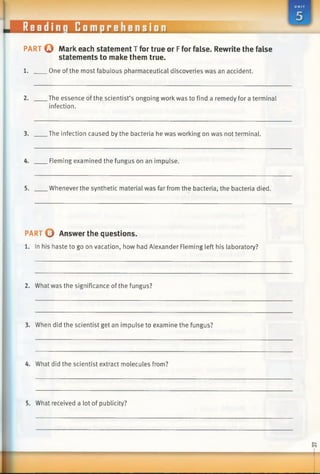 p a r t Q Mark each statement T for true or Ffor false. Rewrite the false
statements to make them true.
1. One of the most fabulous pharmaceutical discoveries was an accident.
2. The essence of the scientist’s ongoing work was to find a remedy for a terminal
infection.
3. The infection caused by the bacteria he was working on was not terminal.
4. Fleming examined the fungus on an impulse.
5. Whenever the synthetic material was far from the bacteria, the bacteria died.
PART O Answer the questions.
1. In his haste to go on vacation, how had Alexander Fleming left his laboratory?
2. What was the significance of the fungus?
3. When did the scientist get an impulse to examine the fungus?
4. What did the scientist extract molecules from?
5. What received a lot of publicity?
|___________________________________________________________ L
 