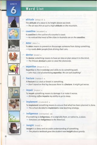 U N I T
JL Word List
a ltitu d e [aeltety'uid] n.
The altitude of a place is its height above sea level.
-» The air was thin atsuch a high altitude on the mountain.
Coastline [koustlain] n.
A coastline is the outline of a country’s coast.
-> He noticed that most ofthe cities in Australia are on the coastline.
deter [ditar] v.
To deter means to prevent or discourage someone from doing something.
—*Icy roads deterpeople from driving their cars.
devise [divaiz] v.
To devise something means to have an idea or plan about it in the mind.
-> The thieves devised a plan to steal the diamonds.
expertise [ekspa:/ti:z] n.
Expertise is the knowledge and skills to do something well.
—►John has a lot ofadvertising expertise. He can sell anything!
fracture [fraektja:r] n.
A fracture is a crack or break in something.
—►Don’tstand on that teg because there is afracture. It might get worse.
impair [impear] V.
To impair something means to damage it or make it worse.
-* Drinking coffee impairs my ability to go to sleep.
implement [implement] v.
To implement something means to ensure that what has been planned is done.
—►The school decided to implement a new teaching strategy.
indigenous [indid3 anas] adj.
If something is indigenous, it is originally from, or native to, a place.
-* Tomatoes are indigenous to the Americas.
insight [msait] n.
Insight is a deep and accurate understanding of something.
-» The physics textbook gave the student new insight about gravity.
 