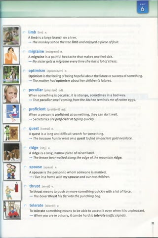 limb Dim] n.
A limb is a large branch on a tree.
—►The monkey sat on the tree limb and enjoyed a piece offruit.
migraine [maigrein] n.
A migraine is a painful headache that makes one feel sick.
-* Mysister gets a migraine every time she has a lot ofstress.
optimism [dptamizsm] n.
Optimism is the feeling of being hopeful about the future or success ofsomething.
-* The mother had optimism about her children’s futures.
peculiar [pikju:ljar] adj.
When something is peculiar, it is strange, sometimes in a bad way.
—►Thatpeculiar smell coming from the kitchen reminds me ofrotten eggs.
proficient [prafljant] adj.
When a person is proficient at something, they can do it well.
—►Secretaries are proficient at typing quickly.
quest [kwest] n.
A quest is a long and difficult search for something.
—►The treasure hunter went on a quest tofind an ancientgold necklace.
ridge lrid3 ] n.
A ridge is a long, narrow piece of raised land.
—►The brown bear walked along the edge ofthe mountain ridge.
SpOUSe [spaus] n.
A spouse is the person to whom someone is married.
—►I live in a home with myspouse and our two children.
thrust [erAStJ v.
To thrust means to push or move something quickly with a lot of force.
—►The boxer thrust his fist into the punching bag.
tolerate [tdlareit] V.
To tolerate something means to be able to accept it even when it is unpleasant.
—►When you are in a hurry, it can be hard to tolerate traffic signals.
 