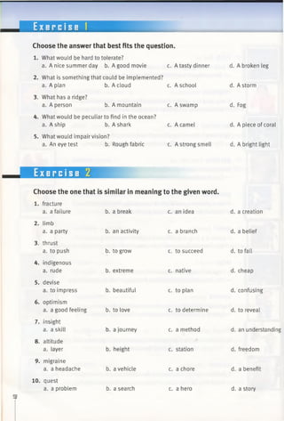 E x e r c i s e i
Choose the answer that best fits the question.
c. A tasty dinner
1. What would be hard to tolerate?
a. A nice summer day b. A good movie
2. What is something that could be implemented?
a. A plan
3. What has a ridge?
a. A person
b. A cloud
b. A mountain
4. What would be peculiar to find in the ocean?
a. A ship b. A shark
5. What would impair vision?
a. An eye test b. Rough fabric
c. A school
c. A swamp
c. A camel
c. A strong smell
Exercise 2
Choose the one that is similar in meaning to the given word.
b. a break c. an idea
b. an activity c. a branch
b. to grow c. to succeed
b. extreme
1. fracture
a. a failure
2. limb
a. a party
3. thrust
a. to push
4. indigenous
a. rude
5. devise
a. to impress
7. insight
a. a skill
8. altitude
a. layer
9. migraine
a. a headache
10. quest
a. a problem
b. beautiful
6. optimism
a. a good feeling b. to love
b. a journey
b. height
b. a vehicle
b. a search
c. native
c. to plan
c. to determine
c. a method
c. station
c. a chore
c. a hero
d. A broken leg
d. A storm
d. Fog
d. A piece of coral
d. A bright light
d. a creation
d. a belief
d. to fall
d. cheap
d. confusing
d. to reveal
d. an understanding
d. freedom
d. a benefit
d. a story
 