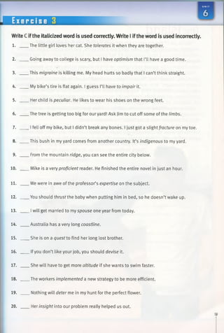 WriteC ifthe italicized word is used correctly. Write I ifthe word is used incorrectly.
1. The little girl loves her cat. She tolerates it when they are together.
2. Going away to college is scary, but I have optimism that I’ll have a good time.
3. This migraine is killing me. My head hurts so badly that I can’t think straight.
4. My bike’s tire is flat again. I guess I’ll have to impair it.
5. Her child is peculiar. He likes to wear his shoes on the wrong feet.
6. The tree is getting too big for our yard! Ask Jim to cut off some of the limbs.
7. I fell off my bike, but I didn’t break any bones. I just got a slight fracture on my toe.
8. This bush in my yard comes from another country. It’s indigenous to my yard.
9. From the mountain ridge, you can see the entire city below.
10. Mike is a very proficient reader. He finished the entire novel in just an hour.
11. We were in awe of the professor’s expertise on the subject.
12. You should thrustthe baby when putting him in bed, so he doesn’t wake up.
13. Iwill get married to my spouse one year from today.
14. Australia has a very long coastline.
15. She is on a quest to find her long lost brother.
16. Ifyou don’t like your job, you should devise it.
17. She will have to get more altitude if she wants to swim faster.
18. The workers implemented a new strategy to be more efficient.
19. Nothing will deter me in my hunt for the perfect flower.
20. Her insight into our problem really helped us out.
 