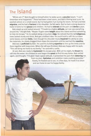 The Island
“Where am I?” Bob thought to himself when he woke up on a peculiar beach. “I can’t
remember what happened.” There had been a bad storm, and Bob’s fishing boat sunk. He
washed ashore on a small island, but he had gotten hurt during the storm. He had a terrible
migraine, and he had a fracture in his shoulder. He felt awful. But he had a strong desire to
make it home to his spouse and children. He had to tolerate all the pain and devise a plan.
Bob stood up and looked around. “I’ll walk to a higher altitude, so I can see everything
around me,” thought Bob. “Maybe I’ll gain some insight about this island and find something
to help me escape.” As he walked along a mountain ridge, he noticed that the tall indigenous
trees looked sturdy and thick. Bob got a brilliant idea. He could build a raft! He cut down
some leaves and tree limbs. Even though his shoulder injury impaired his ability to carry
the materials, he slowly dragged them down the mountain until he reached the coastline.
Bob was a proficient builder. He used his building expertise to line up the limbs and tie
them together with long vines. When the raft was finished, Bob was happy with his work.
“This will bring me home to my family,” he said with a smile.
At last, Bob was ready to implement his escape plan. With all his might, he thrust the
raft into the water. He climbed on and began the quest to find his way home. Bob smiled
again, and thought, “I’m glad I kept a good attitude. It prevented the pain from deterring me
from my plan. Optimism and ambition make anything possible.”
Slowly, he floated out to sea. In a few days, he made it to shore
and ran home to see his happy family.
 