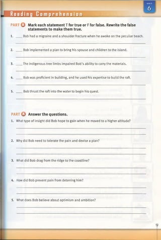 Readinq Comprehension
PART 0 Mark each statement T for true or Ffor false. Rewrite the false
statements to make them true.
1. Bob had a migraine and a shoulder fracture when he awoke on the peculiar beach.
2. Bob implemented a plan to bring his spouse and children to the island.
3. The indigenous tree limbs impaired Bob’s ability to carry the materials.
4. Bob was proficient in building, and he used his expertise to build the raft.
5. Bob thrust the raft into the water to begin his quest.
PART 0 Answer the questions.
1. What type of insight did Bob hope to gain when he moved to a higher altitude?
2. Why did Bob need to tolerate the pain and devise a plan?
3. What did Bob drag from the ridge to the coastline?
4. Howdid Bob prevent pain from deterring him?
5. What does Bob believe about optimism and ambition?
 