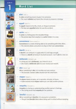 Word List
allot [slat] V.
To allot something means to give it to someone.
—►The coach allotted each team five minutes to prepare a strategy.
appall [apd:l] v.
To appall means to horrify, shock, or disgust someone.
—►The boy was appalled when he saw the accident.
cache [RaeJ] n.
A cache is a hiding place forvaluable things.
—►Thepirates kept theirjewelry in a cache hidden in a cave.
convenience [kanvlmjans] n.
Convenience is a state of being able to do something with little effort.
—>The Internet allows consumers to shop at their own convenience.
dearth [daxe] n.
A dearth is an amount or supply which is not large enough.
—»There is a dearth ofmoney in my bank account. I can’tafford a new car.
deliberate [diiibarit] adj.
If a thing you do is deliberate, you intend to do it.
-*■She made a deliberate effort tosave money each month.
C dire [daiar]adj.
When something is dire, it is terrible and very serious.
—►The tornado created a dire situation for the small town.
r elapse [ilaeps] v.
To elapse means to pass, as in seconds, minutes, or hours.
-* A fewseconds must elapse before you can take anotherpicture.
r> empathy [empaei] n.
Empathy is sharing or understanding another person’s feelings.
—* The caring nurse had empathyfor herpatients.
C fanciful [fgensifal]adj.
When something is fanciful, it is unusual or unrealistic.
—►The girl had fanciful ideas about doing well in school withoutstudying.
DO
 