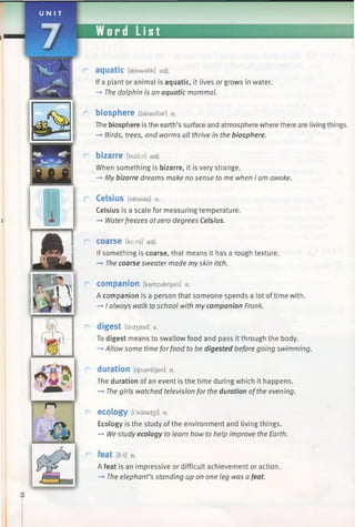 U N I T
7 M 1 1 M .
i
a q u a tic [aekwatik] adj.
If a plant or animal is aquatic, it lives or grows in water.
—►The dolphin is an aquatic mammal.
biosphere [baiasfiar] n.
The biosphere is the earth’s surface and atmosphere where there are living things.
-> Birds, trees, and worms all thrive in the biosphere.
bizarre [bizar] adj.
When something is bizarre, it is very strange.
—*My bizarre dreams make no sense to me when I am awake.
C e ls iu s [selsias] n.
Celsius is a scale for measuring temperature.
—►Waterfreezes atzero degrees Celsius.
coarse [koxs] adj.
If something is coarse, that means it has a rough texture.
—►The coarse sweater made myskin itch.
companion [kampaenjan] n.
A companion is a person that someone spends a lot oftime with.
-* I always walk toschool with my companion Frank.
digest [diciest] v.
To digest means to swallow food and pass it through the body.
—>Allow some time forfood to be digested before going swimming.
duration [d/uareijan] n.
The duration of an event is the time during which it happens.
—►The girls watched television for the duration ofthe evening.
ecology [i:kalad3 i] n.
Ecology is the study of the environment and living things.
-* Westudy ecology to learn how to help improve the Earth.
feat [fi:t] n.
A feat is an impressive or difficult achievement or action.
—»The elephant’s standing up on one leg was a feat.
3
 