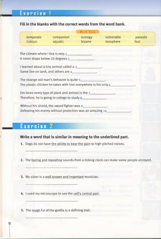 E x e r c i s e 1
Fill in the blanks with the correct words from the word bank.
temperate
Celsius
...................... i Word Bank > ............................................. .
companion ecology vulnerable parasite
aquatic bizarre biosphere feat
The climate where I live is very 1_____________ .
It never drops below 10 degrees 2_____________ .
I learned about a tiny animal called a 3 ,
Some live on land, and others are 4_____________ .
The strange old man’s behavior is quite 5_____________ •
The plastic chicken he takes with him everywhere is his only 6.
Jim loves every type of plant and animal in the 7___________
Therefore, he is going to college to study 8_____________ .
Without his shield, the sword fighter was 9_____________ .
Defeating his enemy without protection was an amazing 10__
Write a word that is similar in meaning to the underlined part.
1. Dogs do not have the ability to bear the pain to high pitched noises.
2. The boring and repeating sounds from a ticking clock can make some people annoyed.
3. My sister is a well-known and important musician.
4. I used my microscope to see the cell’s central part.
5. The rough fur of the gorilla is a defining trait.
 