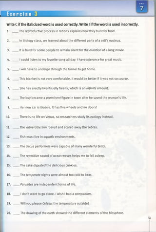 WriteC ifthe italicized word is used correctly. Write I iftheword is used incorrectly.
1. The reproductive process in rabbits explains how they hunt for food.
2. In Biology class, we learned about the different parts of a cell’s nucleus.
3. It is hard for some people to remain silent for the duration of a long movie.
4. I could listen to my favorite song all day. I have tolerance for great music.
5. Iwill have to undergo through the tunnel to get home.
6. This blanket is not very comfortable. It would be better if it was not so coarse.
7. She has exactly twenty jelly beans, which is an infinite amount.
8. The boy became a prominent figure in town after he saved the woman’s life.
9. Her new car is bizarre. It has five wheels and no doors!
10. There is no life on Venus, so researchers study its ecology instead.
11. The vulnerable lion roared and scared away the zebras.
12. Fish must live in aquatic environments.
13. The circus performers were capable of many wonderful feats.
14. The repetitive sound of ocean waves helps me to fall asleep.
15. The cake digested the delicious cookies.
16. The temperate nights were almost too cold to bear.
17. Parasites are independent forms of life.
18. I don’t want to go alone. I wish I had a companion.
19. Will you please Celsius the temperature outside?
20. The drawing of the earth showed the different elements of the biosphere.
 