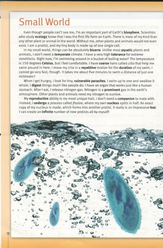 Small World
Even though people can’t see me, I’m an important part of Earth’s biosphere. Scientists
who study ecology know that I was the first life form on Earth. There is more of my kind than
any other plant or animal in the world. Without me, other plants and animals would not even
exist, lama protist, and my tiny body is made up of one single cell.
In my small world, things can be absolutely bizarre. Unlike most aquatic plants and
animals, I don’t need a temperate climate. I have a very high tolerance for extreme
conditions. Right now, I’m swimming around in a bucket of boiling water! The temperature
is 150 degrees Celsius, but I feel comfortable. I have coarse hairs called cilia that help me
swim around in here. I move my cilia in a repetitive motion for the duration of my swim. I
cannot go very fast, though. It takes me about five minutes to swim a distance ofjust one
millimeter!
When I get hungry, I look for tiny, vulnerable parasites. I swim up to one and swallow it
whole. I digest things much like people do. I have an organ that works just like a human
stomach. After I eat, I release nitrogen gas. Nitrogen is a prominent gas in the earth’s
atmosphere. Other plants and animals need my nitrogen to survive.
My reproductive ability is my most unique trait. I don’t need a companion to mate with.
Instead, I undergo a process called fission, where my own nucleus splits in half. An exact
copy of my nucleus is made, which forms into another protist. It really is an impressive feat.
I can create an infinite number of new protists all by myself!
 