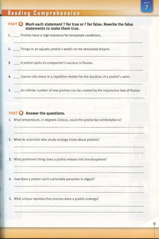 PART Q Mark each statement T for true or Ffor false. Rewrite the false
statements to make them true.
1. Protists have a high tolerance for temperate conditions.
2. Things in an aquatic protist’s world can be absolutely bizarre.
3. A protist splits its companion’s nucleus in fission.
4. Coarse cilia move in a repetitive motion for the duration of a protist’s swim.
5. An infinite number of new protists can be created by the impressive feat of fission.
PART 0 Answer the questions.
1. What temperature, in degrees Celsius, could the protist be comfortable in?
2. What do scientists who study ecology know about protists?
3. What prominent thing does a protist release into the biosphere?
4. Howdoes a protist catch vulnerable parasites to digest?
5. What unique reproductive process does a protist undergo?
 