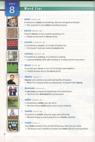 adept [adept] adj.
If someone is adept at something, they are very good at doing it.
—►The carpenter is very adept at building houses.
barren [bseran] adj.
If land is barren, it has no plants growing on it.
—»People cannotfarm in barren lands.
ceramic [saraemik] adj.
If something is ceramic, it is made of baked clay.
-> The house’s roofwas made ofceramic tiles.
culinary [kAlaneri] adj.
If something is culinary, it is related to cooking.
—►I gained culinary skills after working in a restaurantfor many years.
dense [dens] adj.
If something is dense, it has a lot of things close together.
—►I easily became lost in the dense forest.
dignity [dignati] n.
Dignity is the ability to be calm and worthy of respect.
—►When his company went out ofbusiness, he faced it with dignity.
dominate [damaneit] v.
To dominate someone or something is to control them.
—►The loud man dominated the conversation.
edible [edabsl] adj.
If something is edible, you can eat it.
—►We learn about edible plants when we go camping.
hostile [hast/'l] adj.
If someone is hostile, they are angry and unfriendly.
-> We were happy to move awayfrom our hostile neighbor.
intake [inteik] n.
Your intake of food is the amount of food you take into your body.
—*The doctorsaid I needed to increase my intake offruits and vegetables.
 