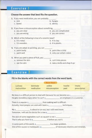 E x e r c i s e 1
Choose the answer that best fits the question.
1. Ifyou need medication, you are probably______ .
a. sick
c. bored
b. hungry
d. skinny
2. Ifyou have a misconception about something,______ .
a. you are clear b. you are complicated
c. you are wrong d. you are correct
3. Which of the following is true of a ceramic bowl?
a. It is metal. b. It is clay,
c. It is wooden. d. It is plastic.
4. Ifyou are adept at painting, you can.
a. paint badly
c. paint well
5. When you peel a piece of fruit, you _
a. remove the skin
c. eat the skin
b. paint like a child
d. only use certain colors
b. cut it into pieces
d. take a knife and chop it up
Exercise 2
Fill in the blanks with the correct words from the word bank.
culinary
malnutrition
dominate
medication
• f Word Bank ) ...................................................
edible hostile intake
misconception peel prescription
My boss is a difficult person to deal with because he can become so 1____________
He gets incredibly angry when he can’t 2_____________ an employee or a customer.
There is a popular 3_____________ that cooking well is difficult.
Actually, most people can cook with basic 4______________techniques.
My 5_ .is about to run out, but I still need more.
Tomorrow, I will ask the doctor for a new 6_
The skin of some vegetables such as squash is not 7_______
That is why you have to 8______________it before you eat it.
In some parts of the world, 9______
One of the causes is inadequate io_
is a major problem.
of necessary vitamins and minerals.
 