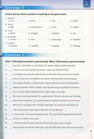 Choose the one that is similar in meaning to the given word.
1. oppress
a. cure b. print c. rule d. break
2. barren
a. ugly b. mountainous c. close d. lifeless
3. strive
a. attack b. struggle c. compete d. win
4. dominate
a. control b. trick c. encourage d. entertain
5. culinary
a. growing b. creating c. cooking d. drinking
WriteCifthe italicized word is used correctly. Write I iftheword is used incorrectly.
1. One of my classmates is very hostile. He always helps me with homework.
2. I chose an obscure book for my report. It was very difficult to find.
3. In the past, many people suffered from malnutrition because of a lack of food.
4. Did you know that some flowers are edible?They both look and taste good.
5. Thedog was hiding in a dense patch of grass. We had no trouble finding him.
6. People enjoy Mark Twain’s novels. They likewise enjoy his political comments.
7. Youcan have health problems ifyour sugar intake is too high.
8. Youneed to ask your teacher for a prescription. Then you can get your medicine.
9. After we lost the game, our coach showed his dignity. He yelled at us for hours.
10. After the car accident, John needed a respirator. He could not walk without it.
11. They are taking a break outside. Why don’t we do likewisel
12. A month ago, I hurt myself playing soccer. The injury finally oppressed this week.
13. Strive to do worst on your test.
14. I strive to exercise at least twenty minutes each day to stay in shape.
15. Many deserts are barren landscapes. You find little more than dirt and rocks there.
Exercise 4
 