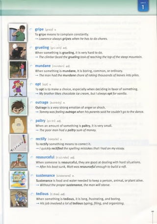 gripe tgraip] v.
To gripe means to complain constantly.
—>Lawrence always gripes when he has to do chores.
grueling [grii:alir)] adj.
When something is grueling, it is very hard to do.
-» The climberfaced thegrueling task ofreaching the top ofthe steep mountain.
mundane [mAndein] adj.
When something is mundane, it is boring, common, or ordinary.
—»The man had the mundane chore ofraking thousands ofleaves into piles.
opt [apt] V.
To opt is to make a choice, especially when deciding in favor of something.
-* My brother likes chocolate ice cream, but I always optfor vanilla.
outrage [autreid3 ] n.
Outrage is a very strong emotion of anger or shock.
—*■Tommywas feeling outrage when his parents said he couldn’tgo to the dance.
paltry [p5:ltri] adj.
When an amount of something is paltry, it is very small.
—►The poor man had a paltry sum ofmoney.
rectify [rektafai] v.
To rectify something means to correct it.
—►I quickly rectified the spelling mistakes that I had on my essay.
resourceful [ri:s6:rsfal] adj.
When someone is resourceful, they are good at dealing with hard situations.
-+ After his boatsunk, Matt was resourceful enough to build a raft.
s u s t e n a n c e [sAstanans] n.
Sustenance is food and water needed to keep a person, animal, or plant alive.
—►Without the proper sustenance, the man will starve.
tedious [tf dias] adj.
When something is tedious, it is long, frustrating, and boring.
-» His job involved a lot oftedious typing, filing, and organizing.
 