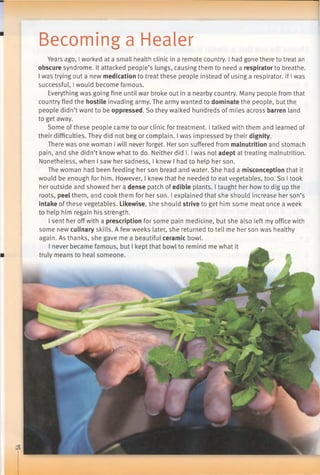 Becoming a Healer
Years ago, Iworked at a small health clinic in a remote country. I had gone there to treat an
obscure syndrome. It attacked people’s lungs, causing them to need a respirator to breathe.
I was trying out a new medication to treat these people instead of using a respirator. If Iwas
successful, Iwould become famous.
Everything was going fine until war broke out in a nearby country. Many people from that
country fled the hostile invading army. The army wanted to dominate the people, but the
people didn’t want to be oppressed. So they walked hundreds of miles across barren land
to get away.
Some of these people came to our clinic for treatment. I talked with them and learned of
their difficulties. They did not beg or complain. I was impressed by their dignity.
There was one woman Iwill never forget. Her son suffered from malnutrition and stomach
pain, and she didn’t know what to do. Neither did 1.1was not adept at treating malnutrition.
Nonetheless, when I saw her sadness, I knew I had to help her son.
The woman had been feeding her son bread and water. She had a misconception that it
would be enough for him. However, I knew that he needed to eat vegetables, too. So I took
her outside and showed her a dense patch of edible plants. I taught her howto dig up the
roots, peel them, and cook them for her son. I explained that she should increase her son’s
intake of these vegetables. Likewise, she should strive to get him some meat once a week
to help him regain his strength.
I sent her offwith a prescription for some pain medicine, but she also left my office with
some new culinary skills. A few weeks later, she returned to tell me her son was healthy
again. As thanks, she gave me a beautiful ceramic bowl.
 