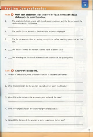 PART o Mark each statement T for true or Ffor false. Rewrite the false
statements to make them true.
1. The respirator helped people with the obscure syndrome, and the doctor hoped the
medication would do likewise.
2. The hostile doctor wanted to dominate and oppress the people.
3. The doctor was not adept at treating malnutrition before meeting the mother and her
son.
4. The doctor showed the woman a dense patch of barren land.
5. The woman gave the doctor a ceramic bowl to show off her pottery skills.
PART O Answer the questions.
1. Instead of a respirator, what did the doctor use to treat the syndrome?
2. What misconception did the woman have about her son’s food intake?
3. Why did the doctor teach the woman to peel and cook the roots?
4. What kind of prescription did the doctor give to the woman?
5. Why did the doctor ask the woman to strive to get meat for her son?
 