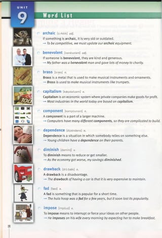 archaic [axkeik] adj.
If something is archaic, it is very old or outdated.
-* To be competitive, we must update our archaic equipment.
benevolent [banevslant] adj.
If someone is benevolent, they are kind and generous.
—►Myfather was a benevolent man and gave lots ofmoney to charity.
brass [braes] n.
Brass is a metal that is used to make musical instruments and ornaments.
-+ Brass is used to make musical instruments like trumpets.
capitalism [kaepitalizam] n.
Capitalism is an economic system where private companies make goods for profit.
—►Most industries in the world today are based on capitalism.
component [kampounant] n.
A component is a part of a larger machine.
-*■Computers have many different components, so they are complicated to build.
dependence [dipendans] n.
Dependence is a situation in which somebody relies on something else.
—►Young children have a dependence on theirparents.
diminish [dammij] *
To diminish means to reduce or get smaller.
—►As the economy got worse, my savings diminished.
drawback [droibaek] n.
A drawback is a disadvantage.
—►The drawback ofhaving a car is that it is very expensive to maintain.
fad [faed] n.
A fad is something that is popular for a short time.
-* The hula hoop was afad for a fewyears, but it soon lost its popularity.
impose [impouz] V.
To impose means to interrupt or force your ideas on other people.
—►He imposes on his wife every morning by expecting her to make breakfast.
 