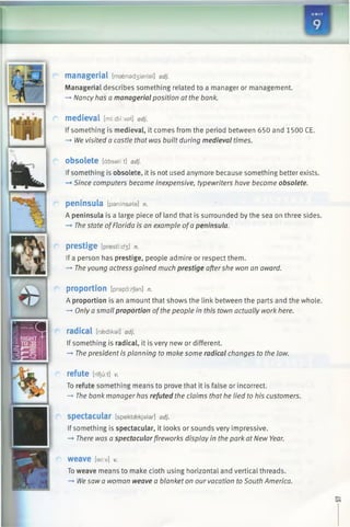 — _
n
1 1
managerial [maen8 d3 isrial] adj.
Managerial describes something related to a manager or management.
—*Nancy has a managerial position at the bank.
medieval [mi:dii:vs>l] adj.
If something is medieval, it comes from the period between 650 and 1500 CE.
—*We visited a castle that was built during medieval times.
obsolete [dbsali:t] adj.
Ifsomething is obsolete, it is not used anymore because something better exists.
-* Since computers became inexpensive, typewriters have become obsolete.
peninsula [paninsala] n.
A peninsula is a large piece of land that is surrounded by the sea on three sides.
-» The state ofFlorida is an example ofa peninsula.
prestige [presti:^] n.
If a person has prestige, people admire or respect them.
-+ The young actress gained much prestige aftershe won an award.
proportion [prapo:/Jan] n.
A proportion is an amount that shows the link between the parts and the whole.
—►Only a small proportion ofthe people in this town actually work here.
radical [r^dikal] adj.
If something is radical, it is very new or different.
-* The president is planning to make some radical changes to the law.
refute [nfju:t] v.
To refute something means to prove that it is false or incorrect.
-+ The bank manager has refuted the claims that he lied to his customers.
Spectacular [spektaekjalar] adj.
If something is spectacular, it looks or sounds very impressive.
-» There was a spectacularfireworks display in the park at New Year.
weave [wi:v] v.
To weave means to make cloth using horizontal and vertical threads.
-* Wesaw a woman weave a blanket on our vacation to South America.
 