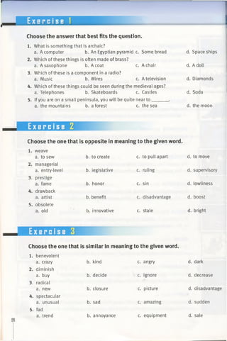 --------
E x e r c i s e 1
Choose the answer that best fits the question.
1. What is something that is archaic?
a. A computer b. An Egyptian pyramid c. Some bread
2. Which of these things is often made of brass?
a. A saxophone b. A coat c. A chair
3. Which of these is a component in a radio?
a. Music b. Wires c. A television
4. Which of these things could be seen during the medieval ages?
a. Telephones b. Skateboards c. Castles
5. Ifyou are on a small peninsula, you will be quite near to______
a. the mountains b. a forest c. the sea
d. Space ships
d. A doll
d. Diamonds
d. Soda
d. the moon
Exercise 2
Choose the one that is opposite in meaning to the given word.
1. weave
a. to sew
2. managerial
a. entry-level
3. prestige
a. fame
4. drawback
a. artist
5. obsolete
a. old
b. to create
b. legislative
b. honor
b. benefit
b. innovative
c. to pull apart
c. ruling
c. sin
c. disadvantage
c. stale
d. to move
d. supervisory
d. lowliness
d. boost
d. bright
Exercise 3
Choose the one that is similar in meaning to the given word.
1. benevolent
a. crazy b. kind c. angry d. dark
2. diminish
a. buy b. decide c. ignore d. decrease
3. radical
a. new b. closure c. picture d. disadvantage
4. spectacular
a. unusual b. sad c. amazing d. sudden
5. fad
a. trend b. annoyance c. equipment d. sale
 
