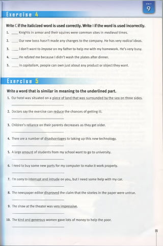 E xer c i s e 4
WriteC ifthe italicized word is used correctly. Write I iftheword is used incorrectly.
1. Knights in armor and their squires were common sites in medieval times.
2. Our new boss hasn’t made any changes to the company. He has very radical ideas.
3. I don’t want to impose on my father to help me with my homework. He’s very busy.
4. He refuted me because I didn’t wash the plates after dinner.
5. In capitalism, people can own just about any product or object they want.
Exercise 5
Writeaword that is similar in meaning to the underlined part.
1. Our hotel was situated on a piece of land that was surrounded by the sea on three sides.
2. Doctors say the exercise can reduce the chances of getting ill.
3. Children’s reliance on their parents decreases as they get older.
4. There are a number of disadvantages to taking up this new technology.
5. A large amount of students from my school want to go to university.
6. I need to buy some new parts for my computer to make it work properly.
7. I’msorry to interrupt and intrude on you, but I need some help with my car.
8. The newspaper editor disproved the claim that the stories in the paper were untrue.
9. The show at the theater was very impressive.
10. The kind and generous women gave lots of money to help the poor.
 