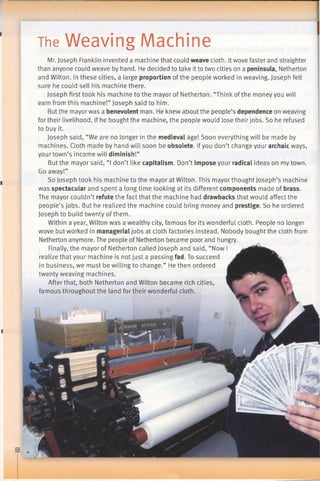 The Weaving Machine
i
Mr. Joseph Franklin invented a machine that could weave cloth. Itwove faster and straighter
than anyone could weave by hand. He decided to take itto two cities on a peninsula, Netherton
and Wilton. In these cities, a large proportion of the people worked in weaving. Joseph felt
sure he could sell his machine there.
Joseph first took his machine to the mayor of Netherton. “Think of the money you will
earn from this machine!” Joseph said to him.
But the mayor was a benevolent man. He knew about the people’s dependence on weaving
for their livelihood. If he bought the machine, the people would lose their jobs. So he refused
to buy it.
Joseph said, “We are no longer in the medieval age! Soon everything will be made by
machines. Cloth made by hand will soon be obsolete. Ifyou don’t change your archaic ways,
your town’s income will diminish!”
But the mayor said, “I don’t like capitalism. Don’t impose your radical ideas on my town.
Go away!”
So Joseph took his machine to the mayor at Wilton. This mayorthought Joseph’s machine
was spectacular and spent a long time looking at its different components made of brass.
The mayor couldn’t refute the fact that the machine had drawbacks that would affect the
people’s jobs. But he realized the machine could bring money and prestige. So he ordered
Joseph to build twenty ofthem.
Within a year, Wilton was a wealthy city, famous for its wonderful cloth. People no longer
wove but worked in managerial jobs at cloth factories instead. Nobody bought the cloth from
Netherton anymore. The people of Netherton became poor and hungry.
Finally, the mayor of Netherton called Joseph and said, “Now I
realize that your machine is not just a passing fad. To succeed
in business, we must be willing to change.” He then ordered
twenty weaving machines.
After that, both Netherton and Wilton became rich cities,
famous throughout the land for their wonderful cloth.
 