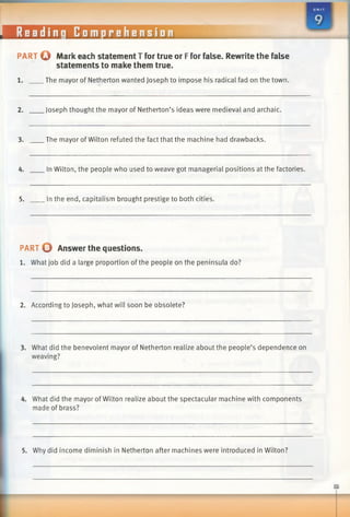 eadinq Comprehension
PART © Mark each statement T for true or Ffor false. Rewrite the false
statements to make them true.
.The mayor of Netherton wanted Joseph to impose his radical fad on the town.
2. Joseph thought the mayor of Netherton’s ideas were medieval and archaic.
3. The mayor ofWilton refuted the fact that the machine had drawbacks.
4. In Wilton, the people who used to weave got managerial positions at the factories.
5. In the end, capitalism brought prestige to both cities.
PART O Answer the questions.
1. What job did a large proportion of the people on the peninsula do?
2. According to Joseph, what will soon be obsolete?
3. What did the benevolent mayor of Netherton realize about the people’s dependence on
weaving?
4. What did the mayor of Wilton realize about the spectacular machine with components
made of brass?
5. Why did income diminish in Netherton after machines were introduced in Wilton?
 