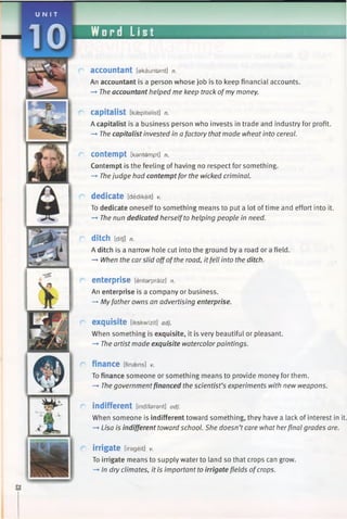 U N I T
10 Word List
accountant [akauntsnt] n.
An accountant is a person whose job is to keep financial accounts.
—►The accountant helped me keep track ofmy money.
capitalist Eksepitelist] n.
A capitalist is a business person who invests in trade and industry for profit.
—►The capitalist invested in afactory that made wheat into cereal.
C o n te m p t [kantempt] n.
Contempt is the feeling of having no respect for something.
-* Thejudge had contemptfor the wicked criminal.
dedicate [dedikeit] v.
To dedicate oneself to something means to put a lot oftime and effort into it.
-* The nun dedicated herselfto helping people in need.
ditch [ditj] n.
A ditch is a narrow hole cut into the ground by a road or a field.
—»When the carslid offofthe road, it fell into the ditch.
enterprise [entarpraiz] n.
An enterprise is a company or business.
—►Myfather owns an advertising enterprise.
exquisite [ikskwizit] adj.
When something is exquisite, it is very beautiful or pleasant.
—►The artist made exquisite watercolorpaintings.
finance [finaens] V.
To finance someone or something means to provide money for them.
—►The governmentfinanced the scientist’s experiments with new weapons.
indifferent [indferent] adj.
When someone is indifferent toward something, they have a lack of interest in it.
-* Lisa is indifferent toward school. She doesn’tcare what herfinal grades are.
irrigate [irageit] v.
To irrigate means to supply water to land so that crops can grow.
-+ In dry climates, it is important to irrigate fields ofcrops.
 