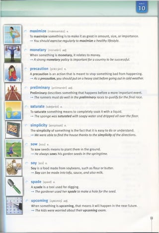 U N I T
maximize [maeksamaiz] v.
To maximize something is to make it as great in amount, size, or importance.
-* You should exercise regularly to maximize a healthy lifestyle.
monetary [mdnateri] adj.
When something is monetary, it relates to money.
-»A strong monetarypolicy is importantfor a country to be successful.
precaution [prik6:Jan] n.
A precaution is an action that is meant to stop something bad from happening.
-* Asa precaution, you should puton a heavycoatbefore going outin cold weather.
preliminary [priltmeneri] adj.
Preliminary describes something that happens before a more important event.
—►The runners must do well in the preliminary races to qualify for the final race.
saturate [ssetfereit] V.
To saturate something means to completely soak it with a liquid.
—►The sponge was saturated with soapy water and dripped all over the floor.
simplicity [simpliseti] n.
The simplicity of something is the fact that it is easy to do or understand.
—►We were able tofind the house thanks to the simplicity ofthe directions.
SOW [sou] V.
To sow seeds means to plant them in the ground.
—*He always sows his garden seeds in the springtime.
soy [soi] n.
Soy is a food made from soybeans, such as flour or butter.
—►Soy can be made into tofu, sauce, and also milk.
S p a d e [speid] n.
A spade is a tool used for digging.
—►The gardener used her spade to make a hole for the seed.
upcoming [ApkAmir]] adj.
When something is upcoming, that means it will happen in the near future.
—►The kids were worried about their upcoming exam.
 