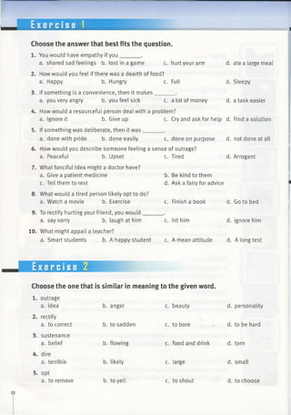 ---------------------- ----------------
Exercise 1
Choose the answer that best fits the question.
1. You would have empathy if you______.
a. shared sad feelings b. lost in a game c. hurt your arm
2. How would you feel if there was a dearth of food?
a. Happy b. Hungry c. Full
3. If something is a convenience, then it makes______ .
a. you very angry b. you feel sick c. a lot of money
d.
d.
d.
4. How would a resourceful person deal with a problem?
a. Ignore it b. Give up c. Cry and ask for help d.
5. If something was deliberate, then it was______.
a. done with pride b. done easily c. done on purpose d.
6. How would you describe someone feeling a sense of outrage?
b. Upset c. Tired d.a. Peaceful
7. What fanciful idea might a doctor have?
a. Give a patient medicine
c. Tell them to rest
8. What would a tired person likely opt to do?
a. Watch a movie b. Exercise
9. To rectify hurting your friend, you would___
a. say sorry b. laugh at him
10. What might appall a teacher?
a. Smart students b. A happy student
c. Tired
b. Be kind to them
d. Ask a fairy for advice
c. Finish a book d.
c. hit him d.
c. A mean attitude d.
ate a large meal
Sleepy
a task easier
Find a solution
not done at all
Arrogant
Go to bed
ignore him
A long test
Exercise 2
Choose the one that is similar in meaning to the given word.
outrage
a. idea b. anger c. beauty d. personality
rectify
a. to correct b. to sadden c. to bore d. to be hard
sustenance
a. belief b. flowing c. food and drink d. torn
dire
a. terrible b. likely c. large d. small
opt
a. to remove b. to yell c. to shout d. to choose
 