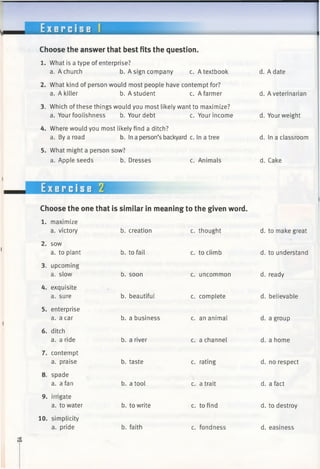 E x e r c i s e 1
Choose the answer that best fits the question.
1. What is a type of enterprise?
a. A church b. A sign company c. A textbook
2. What kind of person would most people have contempt for?
a. A killer b. A student c. A farmer
3. Which ofthese things would you most likely want to maximize?
a. Your foolishness b. Your debt c. Your income
4. Where would you most likely find a ditch?
a. By a road b. In a person’s backyard c. In a tree
5. What might a person sow?
a. Apple seeds b. Dresses c. Animals
Exercise 2
Choose the one that is similar in meaning to the given word.
b. creation c. thought
b. to fail
1. maximize
a. victory
2. sow
a. to plant
3. upcoming
a. slow
4. exquisite
a. sure
5. enterprise
a. a car
6. ditch
a. a ride
7. contempt
a. praise
8. spade
a. a fan
9. irrigate
a. to water
10. simplicity
a. pride
b. soon
b. beautiful
b. a business
b. a river
b. taste
b. a tool
b. to write
b. faith
c. to climb
c. uncommon
c. complete
c. an animal
c. a channel
c. rating
c. a trait
c. to find
c. fondness
d. A date
d. A veterinarian
d. Yourweight
d. In a classroom
d. Cake
d. to make great
d. to understand
d. ready
d. believable
d. a group
d. a home
d. no respect
d. a fact
d. to destroy
d. easiness
 