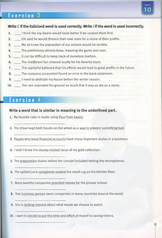 UNI T
m
WriteC ifthe italicized word is used correctly. Write I iftheword is used incorrectly.
1. Ithink the soy beans would taste better if we cooked them first.
2. Jim said he would finance their new store fora share of their profits.
3. We all knew the precaution of our actions would be terrible.
4. The preliminary whistle blew, meaning the game was over.
5. It can be difficult to keep track of monetary matters.
6. The indifferent fan cheered loudly for his favorite team.
7. The capitalist believed that his efforts would lead to great profits in the future.
8. The company accountant found an error in the bank statement.
9. I need to dedicate my house before the winter season.
10. The rain saturated the ground so much that it was as dry as a stone.
E x e r c i s e 3
Exercise 4
Write a word that is similar in meaning to the underlined part.
1. Myfavorite cake is made using flour from beans.
2. The driver kept both hands on the wheel as a wav to prevent something bad.
3. People who keep financial accounts have many important duties in a business.
4. Iwish 1knew the money-related value of my gold collection.
5. The preparation duties before the concert included testing the microphones.
6. The spilled juice completely soaked the small rug on the kitchen floor.
7. Many wealthy companies provided money for the private school.
8. That business person owns companies in many countries around the world.
9. She is lacking interest about what movie we choose to watch.
10. Iwant to decide to put the time and effort of myself to saving kittens.
 