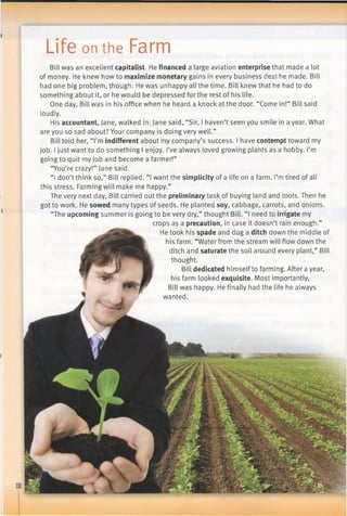 I
Life on the Farm
Bill was an excellent capitalist. He financeda large aviation enterprisethat made a lot
of money. He knew how to maximizemonetarygains in every business deal he made. Bill
had one big problem, though. He was unhappy all the time. Bill knew that he had to do
something about it, or he would be depressed for the rest of his life.
One day, Bill was in his office when he heard a knock at the door. “Come in!” Bill said
loudly.
His accountant, Jane, walked in. Jane said, “Sir, I haven’t seen you smile in a year. What
are you so sad about? Your company is doing very well.”
Bill told her, “I’m indifferentabout my company’s success. I have contempttoward my
job. I just want to do something I enjoy. I’ve always loved growing plants as a hobby. I’m
going to quit my job and become a farmer!”
“You’re crazy!” Jane said.
“I don’t think so,” Bill replied. “1want the simplicityof a life on a farm. I’mtired of all
this stress. Farming will make me happy.”
The very next day, Bill carried out the preliminarytask of buying land and tools. Then he
got to work. He sowed many types of seeds. He planted soy, cabbage, carrots, and onions.
“The upcomingsummer is going to be very dry,” thought Bill. “I need to irrigatemy
crops as a precaution, in case it doesn’t rain enough.”
He took his spadeand dug a ditchdown the middle of
his farm. “Water from the stream will flow down the
ditch and saturatethe soil around every plant,” Bill
thought.
Bill dedicated himself to farming. After a year,
his farm looked exquisite. Most importantly,
Bill was happy. He finally had the life he always
wanted.
 