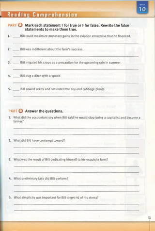 Readinq Comprehension
PART O Mark each statement T for true or Ffor false. Rewrite the false
statements to make them true.
1. Bill could maximize monetary gains in the aviation enterprise that he financed.
2. Bill was indifferent about the farm’s success.
3. Bill irrigated his crops as a precaution for the upcoming rain in summer.
4. Bill dug a ditch with a spade.
5. Bill sowed seeds and saturated the soy and cabbage plants.
PART O Answer the questions.
1. What did the accountant say when Bill said he would stop being a capitalist and become a
farmer?
2. What did Bill have contempt toward?
3. What was the result of Bill dedicating himself to his exquisite farm?
4. What preliminary task did Bill perform?
5. What simplicity was important for Bill to get rid of his stress?
03
 