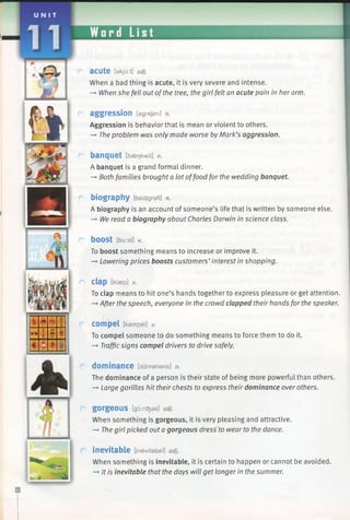 aCU te [ekjurt] adj.
When a bad thing is acute, it is very severe and intense.
-> When she fell out ofthe tree, the girl felt an acute pain in her arm.
aggression lagrejan] n.
Aggression is behavior that is mean or violent to others.
—►The problem was only made worse by Mark’s aggression.
banquet [b^nkwit] n.
A banquet is a grand formal dinner.
—►Both families brought a lot offood for the wedding banquet.
biography [baiagrafi] n.
A biography is an account of someone’s life that is written by someone else.
-* We read a biography about Charles Darwin in science class.
bOOSt [burst] v.
To boost something means to increase or improve it.
-* Lowering prices boosts customers’ interest in shopping.
Clap [klaep] v.
To clap means to hit one’s hands together to express pleasure or get attention.
—►After the speech, everyone in the crowd clapped their hands for the speaker.
compel [kampel] v.
To compel someone to do something means to force them to do it.
—»Trafficsigns compel drivers to drive safely.
dominance [damanans] n.
The dominance of a person is their state of being more powerful than others.
—►Large gorillas hit their chests to express their dominance over others.
gorgeous [gorc^es] adj.
When something is gorgeous, it is very pleasing and attractive.
—*The girl picked out a gorgeous dress to wear to the dance.
inevitable [inevitabal] adj.
When something is inevitable, it is certain to happen or cannot be avoided.
-» It is inevitable that the days will get longer in the summer.
 