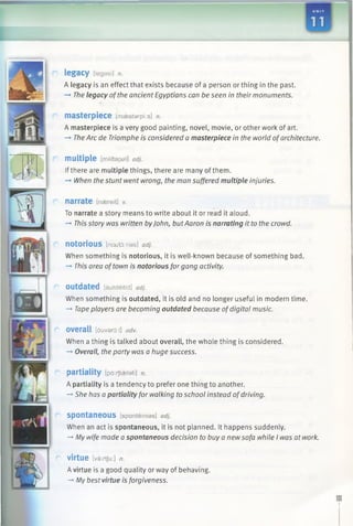 legacy [legasi] n.
A legacy is an effect that exists because of a person or thing in the past.
-* The legacy ofthe ancient Egyptians can be seen in their monuments.
masterpiece [maestarpi:s] n.
A masterpiece is a very good painting, novel, movie, or other work of art.
-» TheArc de Triomphe is considered a masterpiece in the world ofarchitecture.
multiple [mAltapal] adj.
Ifthere are multiple things, there are many ofthem.
-» When the stunt went wrong, the man suffered multiple injuries.
narrate [naereit] v.
To narrate a story means to write about it or read it aloud.
-* This story was written byJohn, butAaron is narrating it to the crowd.
n o to rio u s [not/to.rias] adj.
When something is notorious, it is well-known because of something bad.
-* This area of town is notorious forgang activity.
Outdated [autdeitid] adj.
When something is outdated, it is old and no longer useful in modern time.
-» Tapeplayers are becoming outdated because ofdigital music.
overall [ouvard:l] adv.
When a thing is talked about overall, the whole thing is considered.
-» Overall, the party was a huge success.
partiality [pd:/fiaelati] n.
A partiality is a tendency to prefer one thing to another.
-+ She has a partiality for walking to school instead ofdriving.
spontaneous [spanteinias] adj.
When an act is spontaneous, it is not planned. It happens suddenly.
-* My wife made a spontaneous decision to buy a newsofa while I was at work.
virtue [varrtju:] n.
Avirtue is a good quality or way of behaving.
-> My best virtue is forgiveness.
 