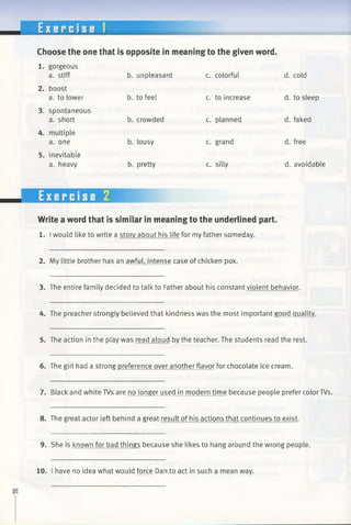 E x e r c i s e 1
Choose the one that is opposite in meaning to the given word
1. gorgeous
a. stiff b. unpleasant c. colorful d. cold
2. boost
a. to lower b. to feel c. to increase d. to sleep
3. spontaneous
a. short b. crowded c. planned d. faked
4. multiple
a. one b. lousy c. grand d. free
5. inevitable
a. heavy b. pretty c. silly d. avoidable
Write a word that is similar in meaning to the underlined part.
1. Iwould like to write a story about his life for my father someday.
2. My little brother has an awful, intense case of chicken pox.
3. The entire family decided to talk to Father about his constant violent behavior.
4. The preacher strongly believed that kindness was the most important good quality.
5. The action in the play was read aloud by the teacher. The students read the rest.
6. The girl had a strong preference over another flavor for chocolate ice cream.
7. Black and white TVs are no longer used in modern time because people prefer color TVs.
8. The great actor left behind a great result of his actions that continues to exist.
9. She is known for bad things because she likes to hang around the wrong people.
10. I have no idea what would force Dan to act in such a mean way.
 