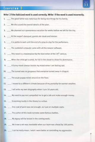 E x er c i s e 3
WriteCifthe italicized word is used correctly. Write I iftheword is used incorrectly.
1. The good father was notorious for doing nice things for his family.
2. We discussed the overall details of the plan.
3. We planned our spontaneous vacation for weeks before we left for the trip.
4. At the mayor’s banquet, guests ate steak and lobster.
5. It is polite to wait until the end of a play to clap for the performers.
6. The outdated computer came with all the newest software.
7. This novel is a masterpiece by the best writer of the 20thcentury.
8. When the child got scared, he hid in the closet to show his dominance.
9. A funny movie always boosts my mood when I am feeling sad.
10. The sunset was so gorgeous that everyone turned away in disgust.
11. The acute puppy rolled around on the floor.
12. I moved to a different climate because of my partiality for warmer weather.
13. Iwill write my own biography when I turn 50 years old.
14. My need to pay rent compelled me to get a job andmake enough money.
15. Screaming loudly in the library is a virtue.
16. One coat of paint was not enough, so I put on multiplecoats.
17. The author of this book narrates some famous battles.
18. My legacy will be tested in the coming week.
19. We knew a win was inevitable when our team was ahead by 100 points.
20. I can be really mean. I wish I were better at controlling my aggression.
 