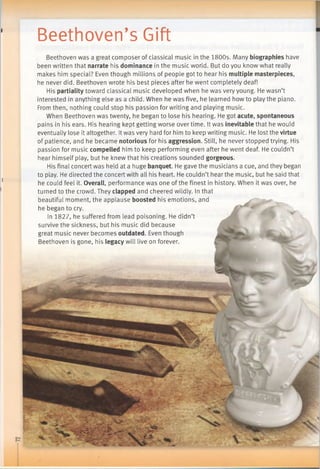 Beethoven’s Gift
Beethoven was a great composer of classical music in the 1800s. Many biographies have
been written that narrate his dominance in the music world. But do you know what really
makes him special? Even though millions of people got to hear his multiple masterpieces,
he never did. Beethoven wrote his best pieces after he went completely deaf!
His partiality toward classical music developed when he was very young. He wasn’t
interested in anything else as a child. When he was five, he learned how to play the piano.
From then, nothing could stop his passion for writing and playing music.
When Beethoven was twenty, he began to lose his hearing. He got acute, spontaneous
pains in his ears. His hearing kept getting worse over time. It was inevitable that he would
eventually lose it altogether. Itwas very hard for him to keep writing music. He lost the virtue
of patience, and he became notorious for his aggression. Still, he never stopped trying. His
passion for music compelled him to keep performing even after he went deaf. He couldn’t
hear himself play, but he knew that his creations sounded gorgeous.
His final concert was held at a huge banquet. He gave the musicians a cue, and they began
to play. He directed the concert with all his heart. He couldn’t hear the music, but he said that
he could feel it. Overall, performance was one of the finest in history. When it was over, he
turned to the crowd. They clapped and cheered wildly. In that
beautiful moment, the applause boosted his emotions, and
he began to cry.
In 1827, he suffered from lead poisoning. He didn’t
survive the sickness, but his music did because
great music never becomes outdated. Even though
Beethoven is gone, his legacy will live on forever.
 