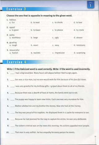 E x e r c i s e 3
Choose the one that is opposite in meaning to the given word.
1. tedious
a. fun b. to read c. to shrink d. to love
2. appall
a. to greet
3. paltry
a. worthless
4. grueling
a. rough
5. resourceful
a. foolish
Exercise 4
WriteC ifthe italicized word is used correctly. Write I ifthe word is used incorrectly.
1. I had a big breakfast. Many hours will elapse before I feel hungry again.
2. Dan was a nice man, but no one would work for him because of his fanciful ideas.
3. Iwas very grateful for my birthday gifts. Igriped about them to all of my friends.
4. Because there was a dearth of food at home, the family went out to eat.
5. The puppy was happy to learn new tricks. Each one was very mundane for him.
6. Mother allotted me and my brother the money. Now she had all the money.
7. The boy was proud of his trophies. He displayed them in a cache for everyone to see.
8. Because he had planned for the trap to capture his victim, he was very deliberate.
9. The violent criminal was on the news this evening. His actions appalled most people.
10. That man is very selfish. He has empathy for every person he meets.
b. to lower
b. large
b. exact
b. realistic
c. to please
c. ugly
c. easy
c. impressive
d. to create
d. absent
d. necessary
d. surprising
 