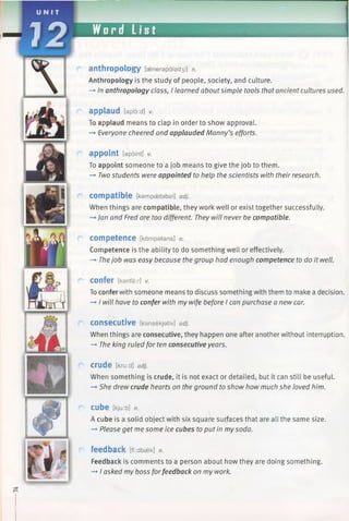 Word List
anthropology [a3narapalad3i] n.
Anthropology is the study of people, society, and culture.
—*■In anthropology class, I learned about simple tools that ancient cultures used.
applaud [opI6:d] v.
To applaud means to clap in order to show approval.
—►Everyone cheered and applauded Manny’s efforts.
appoint [apoint] V.
To appoint someone to a job means to give the job to them.
—►Twostudents were appointed to help the scientists with their research.
compatible [kampsetabal] adj.
When things are compatible, they work well or exist together successfully.
—»Jan and Fred are too different. They will never be compatible.
competence [kampatans] n.
Competence is the ability to do something well or effectively.
-* Thejob was easy because the group had enough competence to do it well.
confer [kanfar] v.
To conferwith someone means to discuss something with them to make a decision.
—*I will have to confer with my wife before I can purchase a new car.
c o n s e c u tiv e [kansekjativ] adj.
When things are consecutive, they happen one after another without interruption.
—*The king ruled for ten consecutive years.
crude [kru:d] adj.
When something is crude, it is not exact or detailed, but it can still be useful.
—►She drew crude hearts on the ground to show how much she loved him.
CUbe [kju:b] n.
A cube is a solid object with six square surfaces that are all the same size.
-* Please get me some ice cubes toput in my soda.
feedback [ff:dba=>k] n.
Feedback is comments to a person about how they are doing something.
—►I asked my boss forfeedback on my work.
 