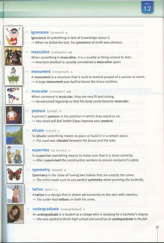 ignorance [ignarsns] n.
Ignorance of something is lack of knowledge about it.
—►When he failed the test, his ignorance ofmath was obvious.
masculine [mseskjalin] adj.
When something is masculine, it is a quality or thing related to men.
—»American football is usually considered a masculine sport.
monument [mdnjamant] n.
A monument is a structure that is built to remind people of a person or event.
-»A large monument was built to honor the brave soldiers.
muscular [mAskjalar] adj.
When someone is muscular, they are very fit and strong.
—►He exercised regularlyso that his body could become muscular.
posture [pastjar] n.
A person’s posture is the position in which they stand or sit.
-* Your back will feel better ifyou improve yourposture.
situate [sitfueit] v.
To situate something means to place or build it in a certain place.
—►The road was situated between the forest and the lake.
supervise [su:parvaiz] v.
To supervise something means to make sure that it is done correctly.
-* Allen supervised the construction workers to ensure everyone’s safety.
symmetry [simatri] n.
Symmetry is the state of having two halves that are exactly the same.
—►The artist made sure to use perfect symmetry when painting the butterfly.
tattOO [taetu:] n.
A tattoo is a design that is drawn permanently on the skin with needles.
—►The surfer had tattoos on both his arms.
undergraduate [Andargraed3 uit] n.
An undergraduate is a student at a college who is studying fora bachelor’s degree.
—»She was excited tofinish high school and enroll as an undergraduate in thefall.
 