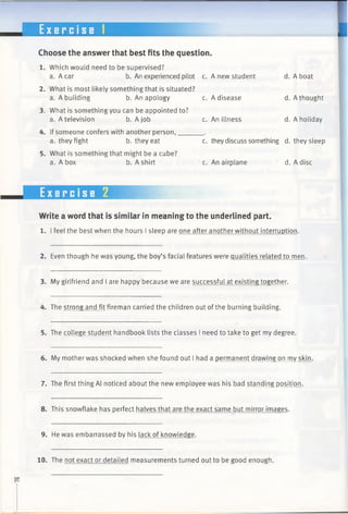 E x e r c i s e 1
Choose the answer that best fits the question.
1. Which would need to be supervised?
a. A car b. An experienced pilot c.
2. What is most likely something that is situated?
a. A building b. An apology c.
3. What is something you can be appointed to?
a. A television b. A job c.
4. If someone confers with another person,______ .
a. they fight b. they eat c.
5. What is something that might be a cube?
a. A box b. A shirt c.
Write a word that is similar in meaning to the underlined part.
1. I feel the best when the hours I sleep are one after another without interruption.
2. Even though he was young, the boy’s facial features were qualities related to men.
3. My girlfriend and I are happy because we are successful at existing together.
4. The strong and fit fireman carried the children out ofthe burning building.
5. The college student handbook lists the classes I need to take to get my degree.
6. My mother was shocked when she found out I had a permanent drawing on my skin.
7. The first thing Al noticed about the new employee was his bad standing position.
8. This snowflake has perfect halves that are the exact same but mirror images.
9. He was embarrassed by his lack of knowledge.
Exercise 2
A new student d. A boat
A disease d. A thought
An illness d. A holiday
theydiscuss something d. they sleep
An airplane d. A disc
10. The not exact or detailed measurements turned out to be good enough.
 